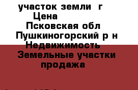 участок земли 2г  › Цена ­ 800 000 - Псковская обл., Пушкиногорский р-н Недвижимость » Земельные участки продажа   